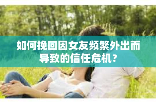 如何挽回因女友频繁外出而导致的信任危机? 如何挽回因女友频繁外出而导致的信任危机?