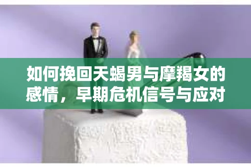 如何挽回天蝎男与摩羯女的感情,早期危机信号与应对策略 如何挽回天蝎男与摩羯女的感情,早期危机信号与应对策略