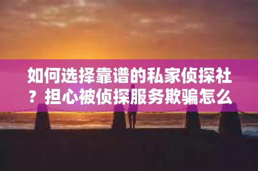 如何选择靠谱的私家侦探社？担心被侦探服务欺骗怎么办？