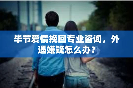 毕节爱情挽回专业咨询，外遇嫌疑怎么办？