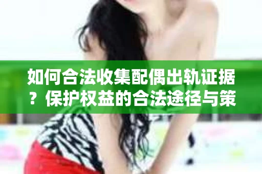 如何合法收集配偶出轨证据？保护权益的合法途径与策略