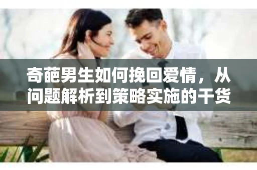 奇葩男生如何挽回爱情,从问题解析到策略实施的干货指南 奇葩男生如何挽回爱情,从问题解析到策略实施的干货指南