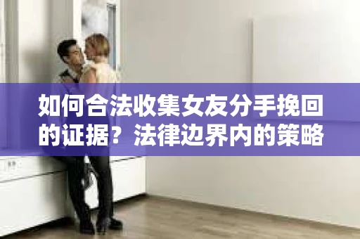 如何合法收集女友分手挽回的证据？法律边界内的策略与技巧