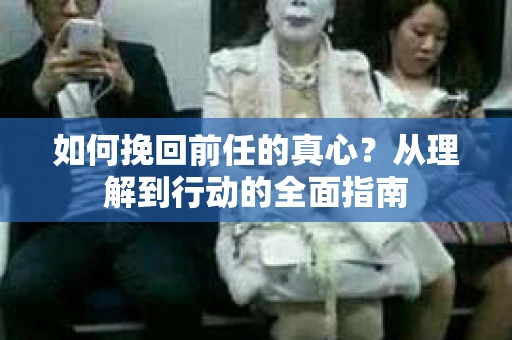 如何挽回前任的真心?从理解到行动的全面指南 如何挽回前任的真心?从理解到行动的全面指南