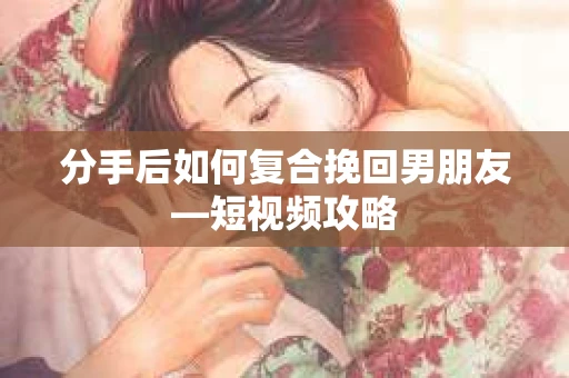 分手后如何复合挽回男朋友—短视频攻略