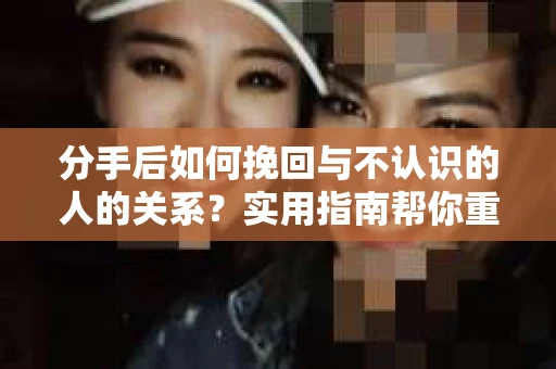 分手后如何挽回与不认识的人的关系？实用指南帮你重拾失去的联结