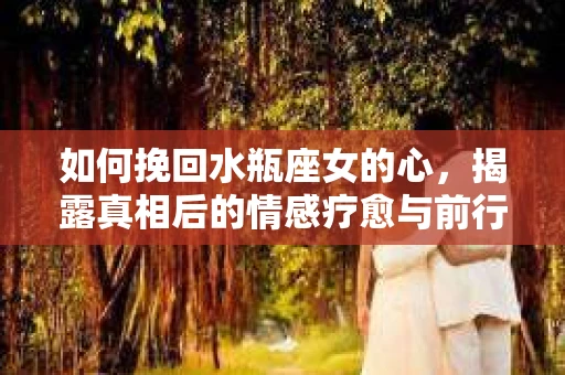 如何挽回水瓶座女的心，揭露真相后的情感疗愈与前行计划