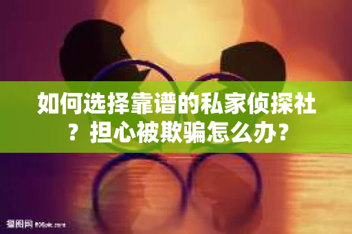 如何选择靠谱的私家侦探社？担心被欺骗怎么办？