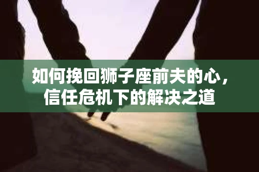 如何挽回狮子座前夫的心，信任危机下的解决之道