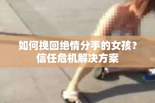 如何挽回绝情分手的女孩?信任危机解决方案 如何挽回绝情分手的女孩?信任危机解决方案