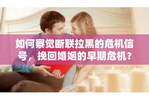 如何察觉断联拉黑的危机信号，挽回婚姻的早期危机？