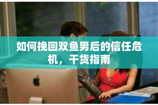 如何挽回双鱼男后的信任危机，干货指南