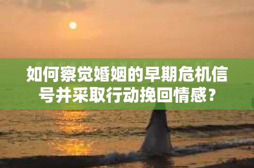 如何察觉婚姻的早期危机信号并采取行动挽回情感？