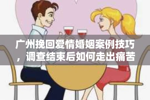 广州挽回爱情婚姻案例技巧，调查结束后如何走出痛苦并做出明智决策？