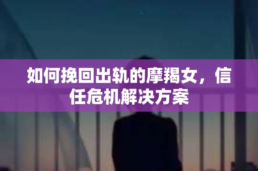 如何挽回出轨的摩羯女,信任危机解决方案 如何挽回出轨的摩羯女,信任危机解决方案