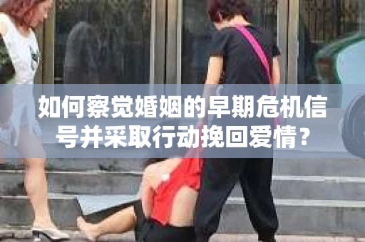 如何察觉婚姻的早期危机信号并采取行动挽回爱情？