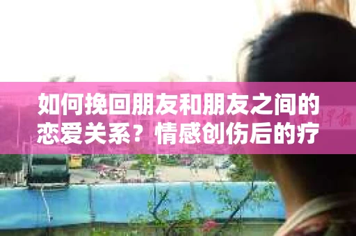 如何挽回朋友和朋友之间的恋爱关系？情感创伤后的疗愈与决策之路