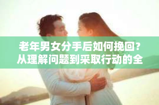 老年男女分手后如何挽回?从理解问题到采取行动的全面指南 老年男女分手后如何挽回?从理解问题到采取行动的全面指南