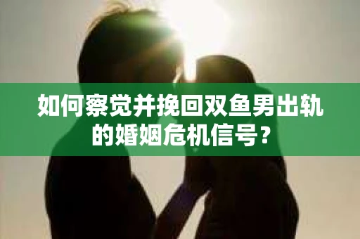 如何察觉并挽回双鱼男出轨的婚姻危机信号？