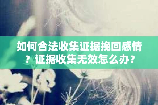 如何合法收集证据挽回感情？证据收集无效怎么办？