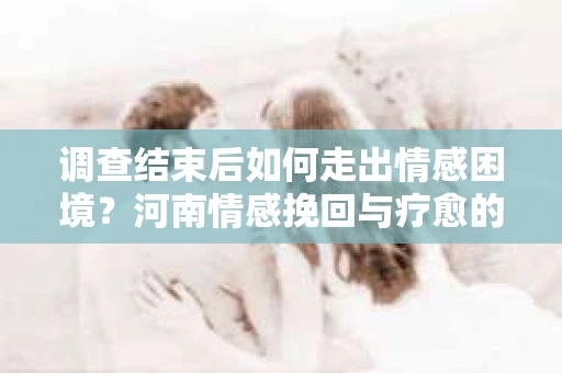 调查结束后如何走出情感困境？河南情感挽回与疗愈的实用方法