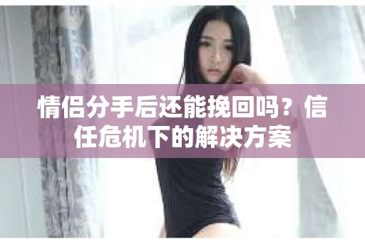 情侣分手后还能挽回吗？信任危机下的解决方案