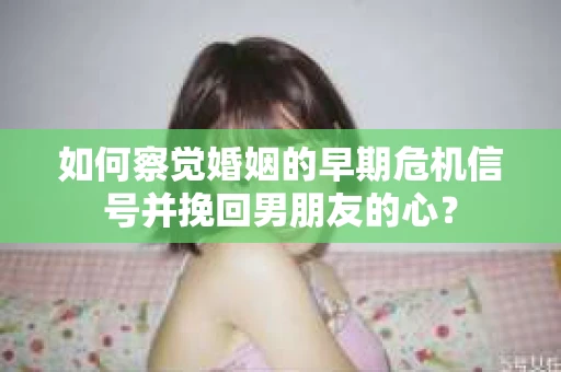 如何察觉婚姻的早期危机信号并挽回男朋友的心？