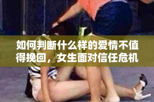 如何判断什么样的爱情不值得挽回，女生面对信任危机怎么办？