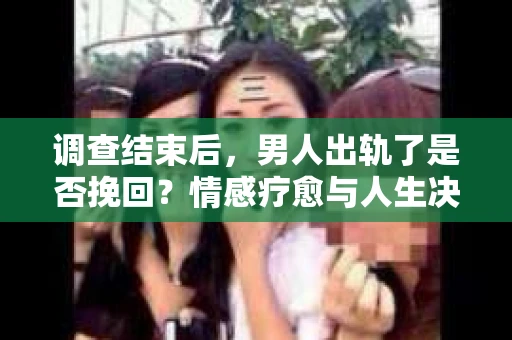 调查结束后，男人出轨了是否挽回？情感疗愈与人生决策的干货指南