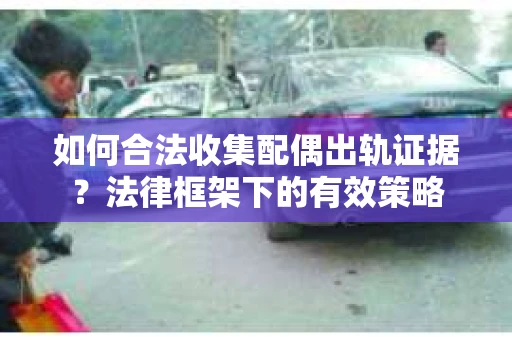 如何合法收集配偶出轨证据？法律框架下的有效策略