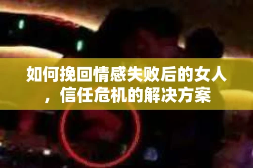如何挽回情感失败后的女人，信任危机的解决方案