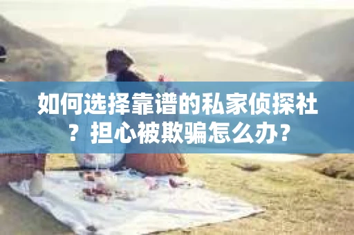 如何选择靠谱的私家侦探社？担心被欺骗怎么办？