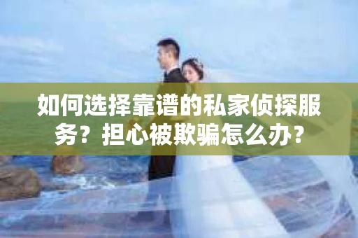 如何选择靠谱的私家侦探服务？担心被欺骗怎么办？