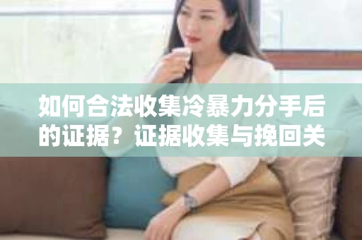 如何合法收集冷暴力分手后的证据？证据收集与挽回关系怎么办？