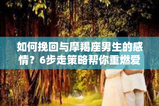 如何挽回与摩羯座男生的感情？6步走策略帮你重燃爱情之火