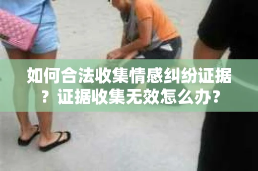 如何合法收集情感纠纷证据？证据收集无效怎么办？