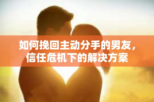 如何挽回主动分手的男友,信任危机下的解决方案 如何挽回主动分手的男友,信任危机下的解决方案
