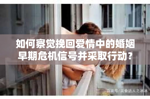 如何察觉挽回爱情中的婚姻早期危机信号并采取行动？