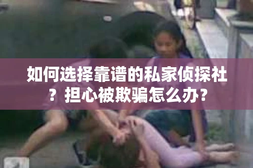 如何选择靠谱的私家侦探社？担心被欺骗怎么办？