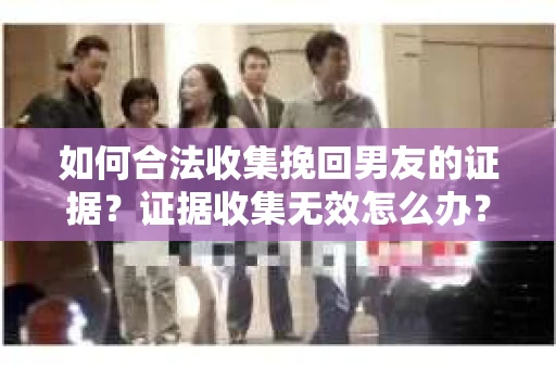如何合法收集挽回男友的证据？证据收集无效怎么办？