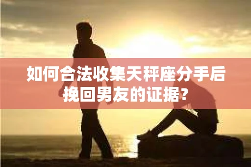 如何合法收集天秤座分手后挽回男友的证据？