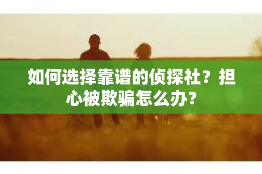 如何选择靠谱的侦探社？担心被欺骗怎么办？