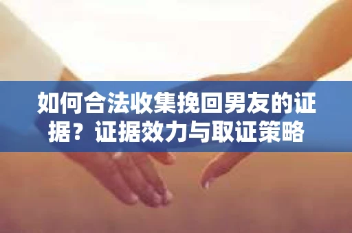 如何合法收集挽回男友的证据？证据效力与取证策略