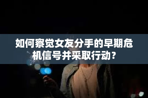 如何察觉女友分手的早期危机信号并采取行动？
