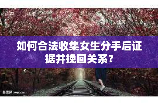 如何合法收集女生分手后证据并挽回关系？