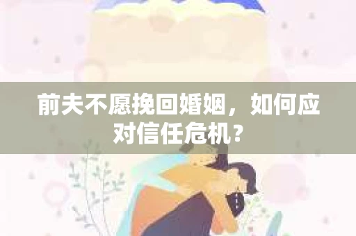 前夫不愿挽回婚姻,如何应对信任危机? 前夫不愿挽回婚姻,如何应对信任危机?