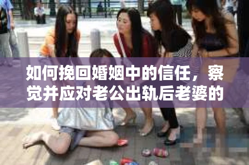 如何挽回婚姻中的信任，察觉并应对老公出轨后老婆的危机信号