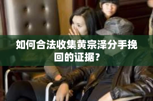 如何合法收集黄宗泽分手挽回的证据？