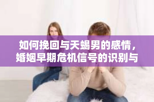 如何挽回与天蝎男的感情，婚姻早期危机信号的识别与应对