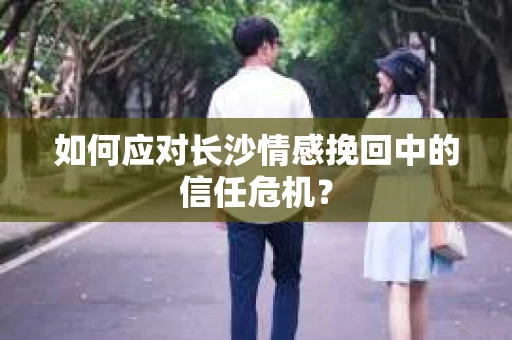 如何应对长沙情感挽回中的信任危机? 如何应对长沙情感挽回中的信任危机?
